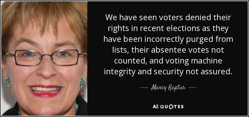 We have seen voters denied their rights in recent elections as they have been incorrectly purged from lists, their absentee votes not counted, and voting machine integrity and security not assured. - Marcy Kaptur