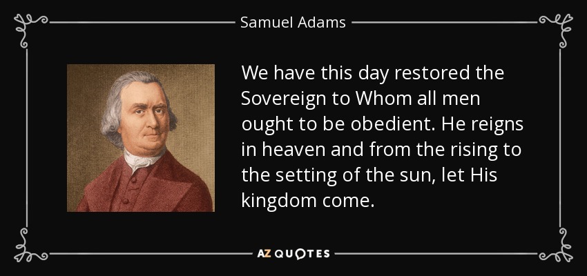 We have this day restored the Sovereign to Whom all men ought to be obedient. He reigns in heaven and from the rising to the setting of the sun, let His kingdom come. - Samuel Adams