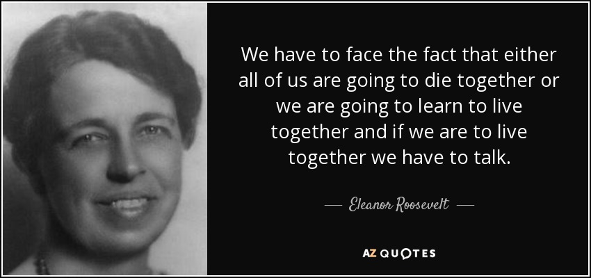 We have to face the fact that either all of us are going to die together or we are going to learn to live together and if we are to live together we have to talk. - Eleanor Roosevelt