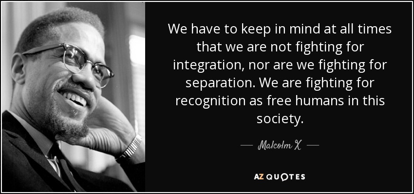 We have to keep in mind at all times that we are not fighting for integration, nor are we fighting for separation. We are fighting for recognition as free humans in this society. - Malcolm X