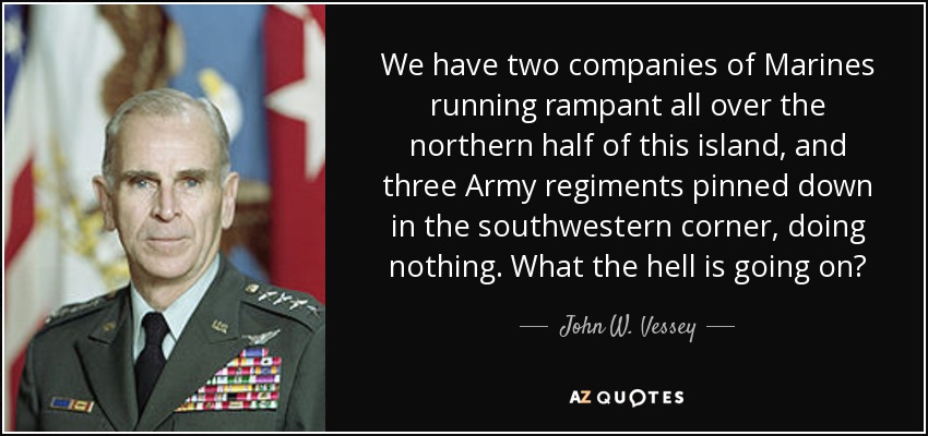 We have two companies of Marines running rampant all over the northern half of this island, and three Army regiments pinned down in the southwestern corner, doing nothing. What the hell is going on? - John W. Vessey, Jr.