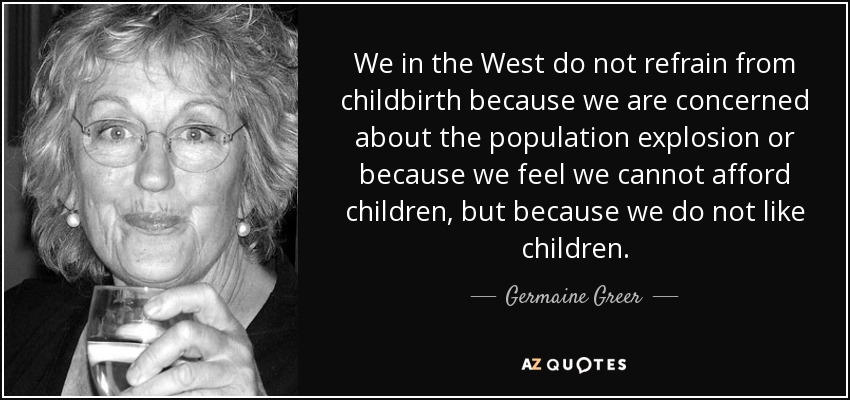 En Occidente no nos abstenemos de dar a luz porque nos preocupe la explosión demográfica o porque pensemos que no podemos permitirnos tener hijos, sino porque no nos gustan los niños. - Germaine Greer
