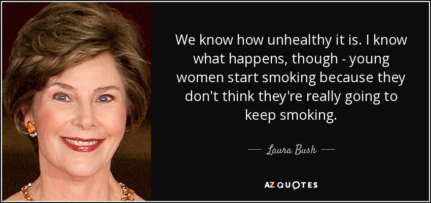 We know how unhealthy it is. I know what happens, though - young women start smoking because they don't think they're really going to keep smoking. - Laura Bush