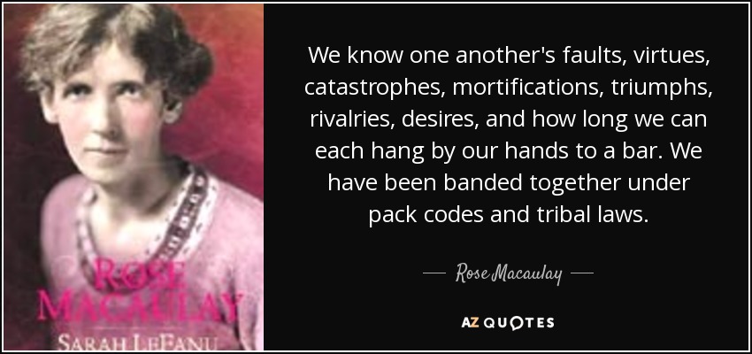 We know one another's faults, virtues, catastrophes, mortifications, triumphs, rivalries, desires, and how long we can each hang by our hands to a bar. We have been banded together under pack codes and tribal laws. - Rose Macaulay