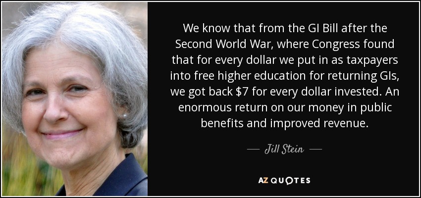We know that from the GI Bill after the Second World War, where Congress found that for every dollar we put in as taxpayers into free higher education for returning GIs, we got back $7 for every dollar invested. An enormous return on our money in public benefits and improved revenue. - Jill Stein