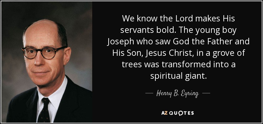 We know the Lord makes His servants bold. The young boy Joseph who saw God the Father and His Son, Jesus Christ, in a grove of trees was transformed into a spiritual giant. - Henry B. Eyring