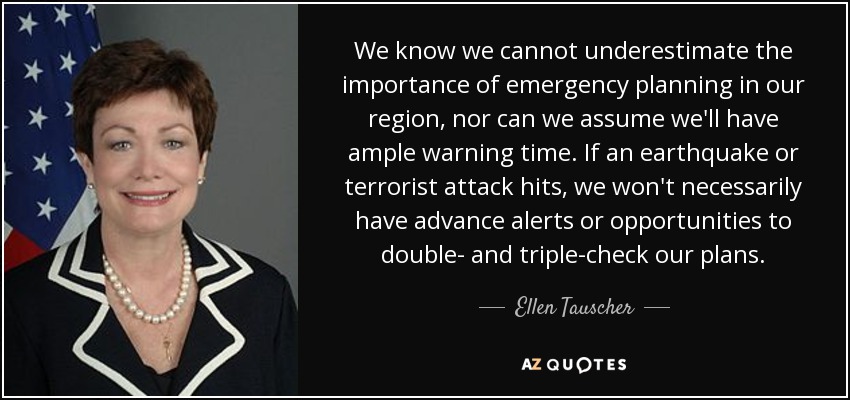 We know we cannot underestimate the importance of emergency planning in our region, nor can we assume we'll have ample warning time. If an earthquake or terrorist attack hits, we won't necessarily have advance alerts or opportunities to double- and triple-check our plans. - Ellen Tauscher