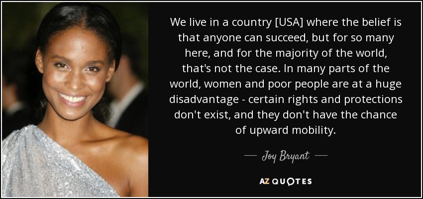 We live in a country [USA] where the belief is that anyone can succeed, but for so many here, and for the majority of the world, that's not the case. In many parts of the world, women and poor people are at a huge disadvantage - certain rights and protections don't exist, and they don't have the chance of upward mobility. - Joy Bryant