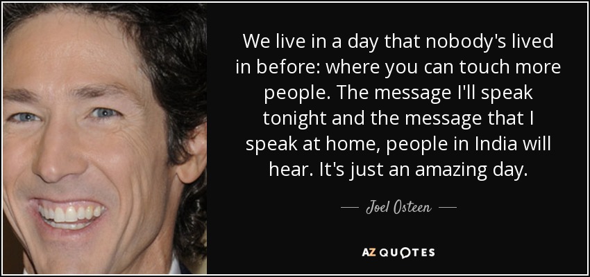 We live in a day that nobody's lived in before: where you can touch more people. The message I'll speak tonight and the message that I speak at home, people in India will hear. It's just an amazing day. - Joel Osteen