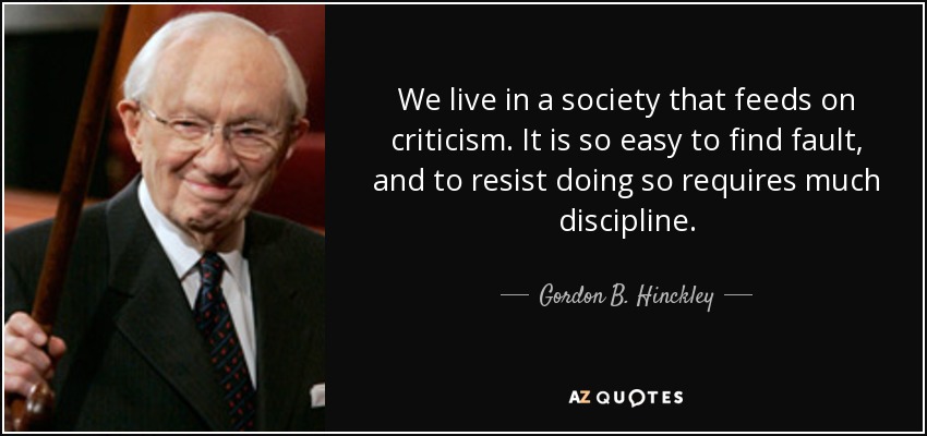 We live in a society that feeds on criticism. It is so easy to find fault, and to resist doing so requires much discipline. - Gordon B. Hinckley