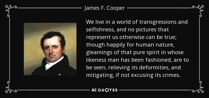 We live in a world of transgressions and selfishness, and no pictures that represent us otherwise can be true; though happily for human nature, gleamings of that pure spirit in whose likeness man has been fashioned, are to be seen, relieving its deformities, and mitigating, if not excusing its crimes. - James F. Cooper