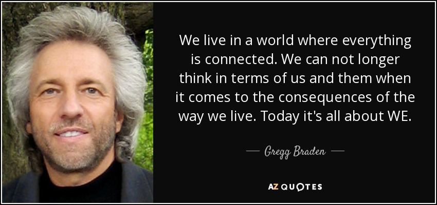 We live in a world where everything is connected. We can not longer think in terms of us and them when it comes to the consequences of the way we live. Today it's all about WE. - Gregg Braden