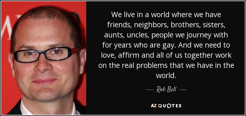We live in a world where we have friends, neighbors, brothers, sisters, aunts, uncles, people we journey with for years who are gay. And we need to love, affirm and all of us together work on the real problems that we have in the world. - Rob Bell