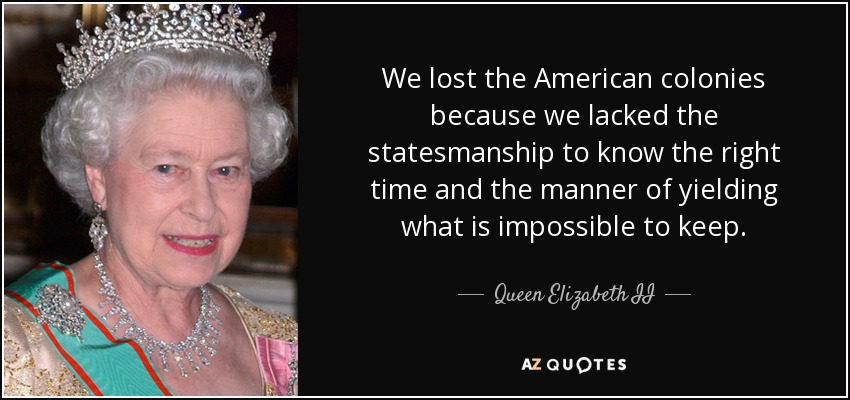 Perdimos las colonias americanas porque nos faltaron dotes de estadistas para saber el momento oportuno y la manera de ceder lo que es imposible de conservar. - Queen Elizabeth II