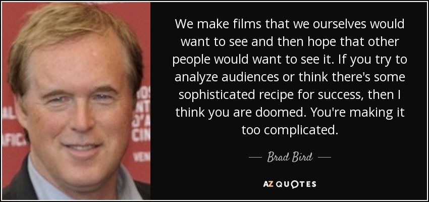 We make films that we ourselves would want to see and then hope that other people would want to see it. If you try to analyze audiences or think there's some sophisticated recipe for success, then I think you are doomed. You're making it too complicated. - Brad Bird
