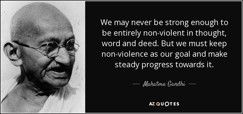 We may never be strong enough to be entirely non-violent in thought, word and deed. But we must keep non-violence as our goal and make steady progress towards it. - Mahatma Gandhi