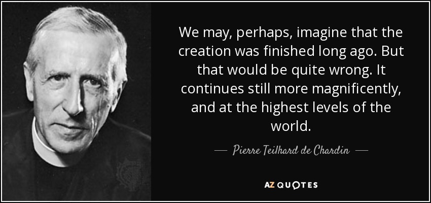 We may, perhaps, imagine that the creation was finished long ago. But that would be quite wrong. It continues still more magnificently, and at the highest levels of the world. - Pierre Teilhard de Chardin