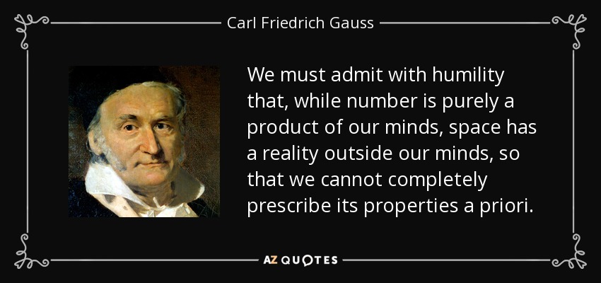 We must admit with humility that, while number is purely a product of our minds, space has a reality outside our minds, so that we cannot completely prescribe its properties a priori. - Carl Friedrich Gauss