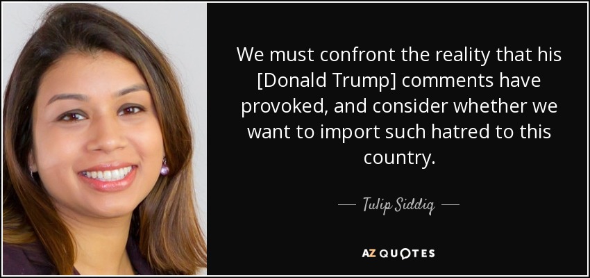 We must confront the reality that his [Donald Trump] comments have provoked, and consider whether we want to import such hatred to this country. - Tulip Siddiq