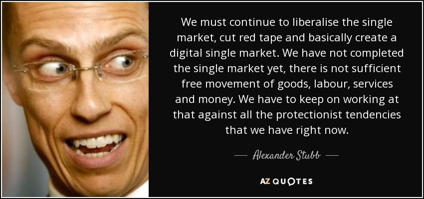 We must continue to liberalise the single market, cut red tape and basically create a digital single market. We have not completed the single market yet, there is not sufficient free movement of goods, labour, services and money. We have to keep on working at that against all the protectionist tendencies that we have right now. - Alexander Stubb