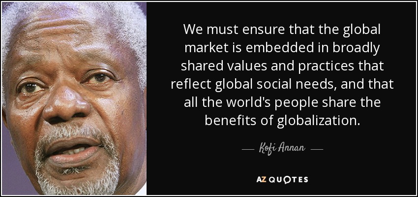 Debemos asegurarnos de que el mercado mundial esté arraigado en valores y prácticas ampliamente compartidos que reflejen las necesidades sociales mundiales, y de que todos los pueblos del mundo compartan los beneficios de la globalización". - Kofi Annan