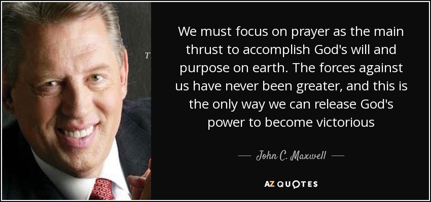 We must focus on prayer as the main thrust to accomplish God's will and purpose on earth. The forces against us have never been greater, and this is the only way we can release God's power to become victorious - John C. Maxwell