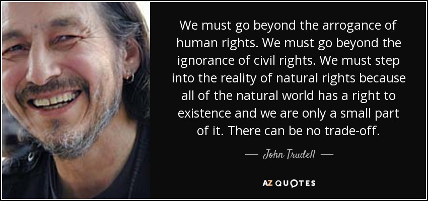 We must go beyond the arrogance of human rights. We must go beyond the ignorance of civil rights. We must step into the reality of natural rights because all of the natural world has a right to existence and we are only a small part of it. There can be no trade-off. - John Trudell