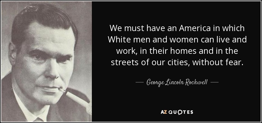 We must have an America in which White men and women can live and work, in their homes and in the streets of our cities, without fear. - George Lincoln Rockwell