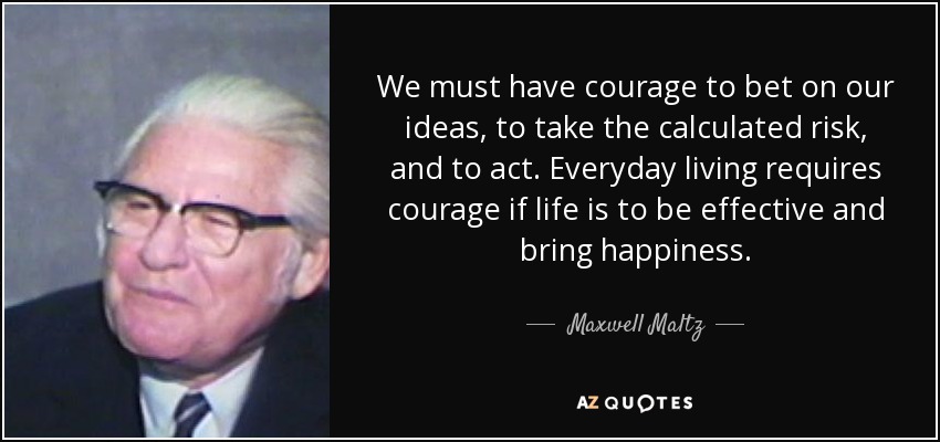 We must have courage to bet on our ideas, to take the calculated risk, and to act. Everyday living requires courage if life is to be effective and bring happiness. - Maxwell Maltz