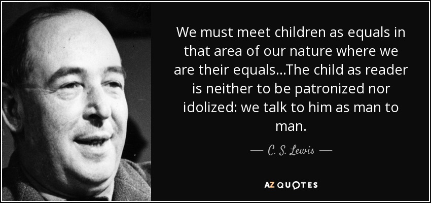 We must meet children as equals in that area of our nature where we are their equals...The child as reader is neither to be patronized nor idolized: we talk to him as man to man. - C. S. Lewis
