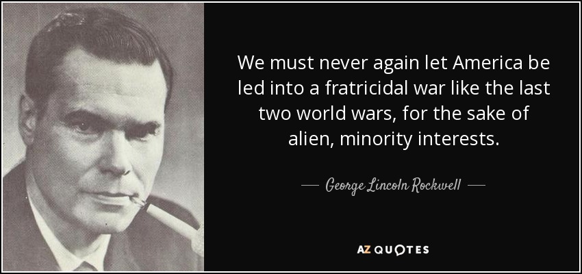 We must never again let America be led into a fratricidal war like the last two world wars, for the sake of alien, minority interests. - George Lincoln Rockwell
