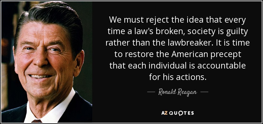 We must reject the idea that every time a law's broken, society is guilty rather than the lawbreaker. It is time to restore the American precept that each individual is accountable for his actions. - Ronald Reagan
