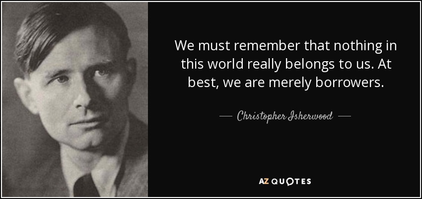 We must remember that nothing in this world really belongs to us. At best, we are merely borrowers. - Christopher Isherwood