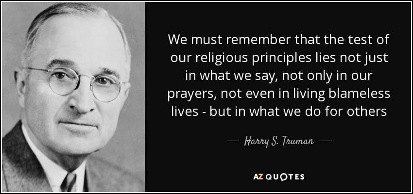 We must remember that the test of our religious principles lies not just in what we say, not only in our prayers, not even in living blameless lives - but in what we do for others - Harry S. Truman