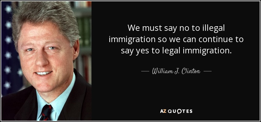 We must say no to illegal immigration so we can continue to say yes to legal immigration. - William J. Clinton