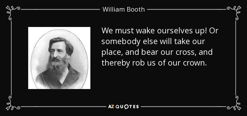 We must wake ourselves up! Or somebody else will take our place, and bear our cross, and thereby rob us of our crown. - William Booth
