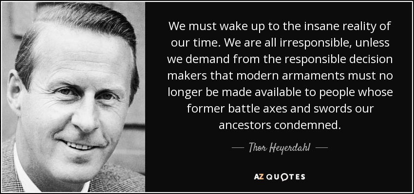 We must wake up to the insane reality of our time. We are all irresponsible, unless we demand from the responsible decision makers that modern armaments must no longer be made available to people whose former battle axes and swords our ancestors condemned. - Thor Heyerdahl