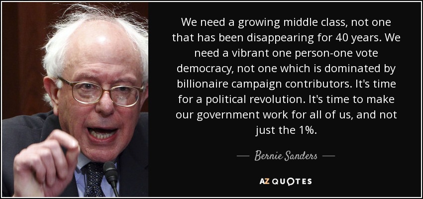 We need a growing middle class, not one that has been disappearing for 40 years. We need a vibrant one person-one vote democracy, not one which is dominated by billionaire campaign contributors. It's time for a political revolution. It's time to make our government work for all of us, and not just the 1%. - Bernie Sanders
