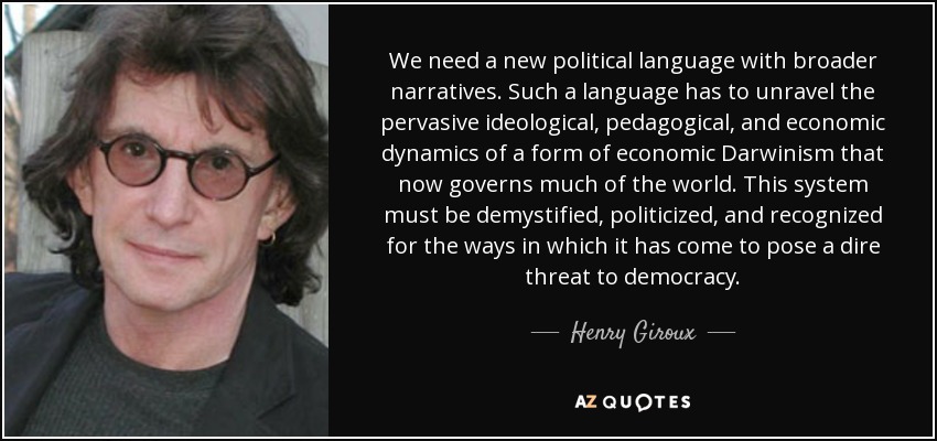 We need a new political language with broader narratives. Such a language has to unravel the pervasive ideological, pedagogical, and economic dynamics of a form of economic Darwinism that now governs much of the world. This system must be demystified, politicized, and recognized for the ways in which it has come to pose a dire threat to democracy. - Henry Giroux