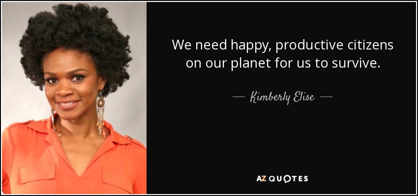 We need happy, productive citizens on our planet for us to survive. - Kimberly Elise