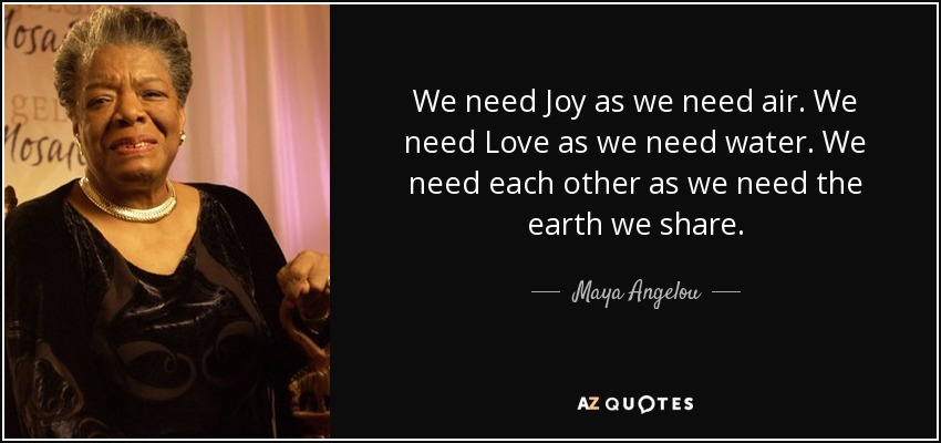We need Joy as we need air. We need Love as we need water. We need each other as we need the earth we share. - Maya Angelou