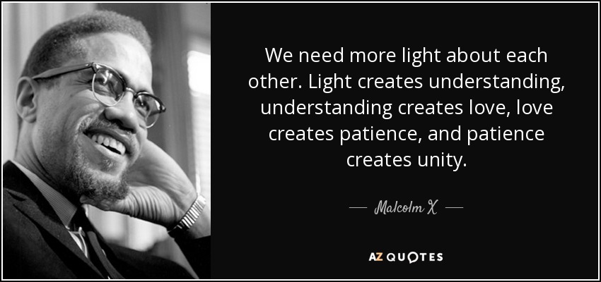 We need more light about each other. Light creates understanding, understanding creates love, love creates patience, and patience creates unity. - Malcolm X