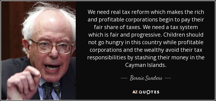 We need real tax reform which makes the rich and profitable corporations begin to pay their fair share of taxes. We need a tax system which is fair and progressive. Children should not go hungry in this country while profitable corporations and the wealthy avoid their tax responsibilities by stashing their money in the Cayman Islands. - Bernie Sanders