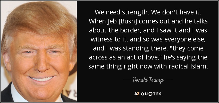 We need strength. We don't have it. When Jeb [Bush] comes out and he talks about the border, and I saw it and I was witness to it, and so was everyone else, and I was standing there, 