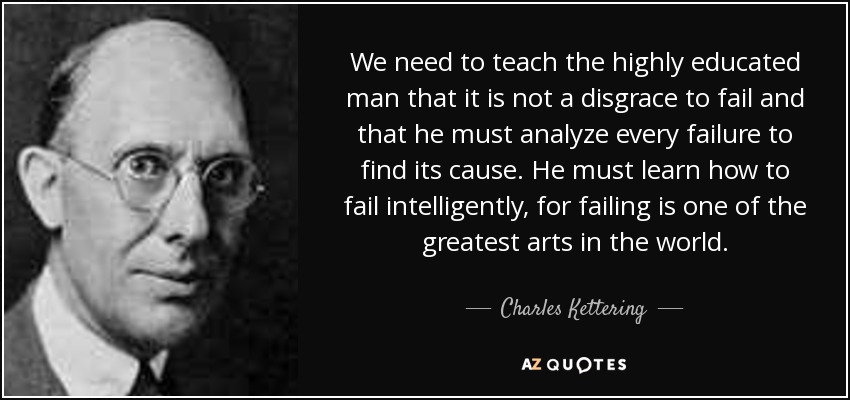 We need to teach the highly educated man that it is not a disgrace to fail and that he must analyze every failure to find its cause. He must learn how to fail intelligently, for failing is one of the greatest arts in the world. - Charles Kettering