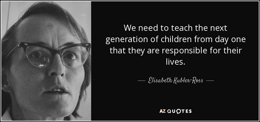 We need to teach the next generation of children from day one that they are responsible for their lives. - Elisabeth Kubler-Ross