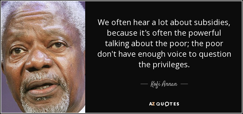 We often hear a lot about subsidies, because it's often the powerful talking about the poor; the poor don't have enough voice to question the privileges. - Kofi Annan