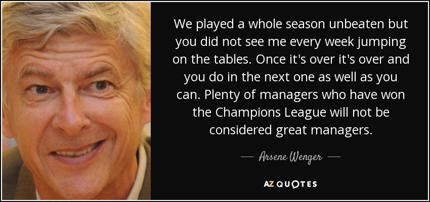 We played a whole season unbeaten but you did not see me every week jumping on the tables. Once it's over it's over and you do in the next one as well as you can. Plenty of managers who have won the Champions League will not be considered great managers. - Arsene Wenger