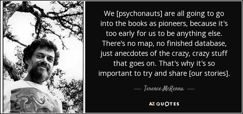We [psychonauts] are all going to go into the books as pioneers, because it's too early for us to be anything else. There's no map, no finished database, just anecdotes of the crazy, crazy stuff that goes on. That's why it's so important to try and share [our stories]. - Terence McKenna