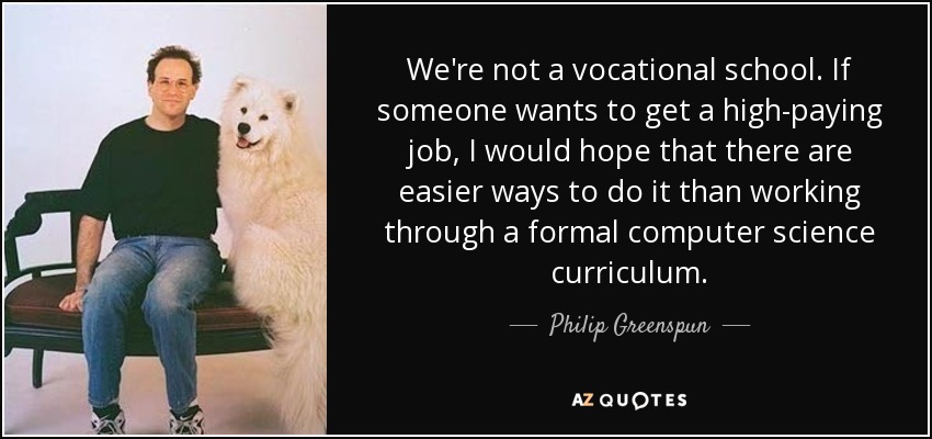 We're not a vocational school. If someone wants to get a high-paying job, I would hope that there are easier ways to do it than working through a formal computer science curriculum. - Philip Greenspun